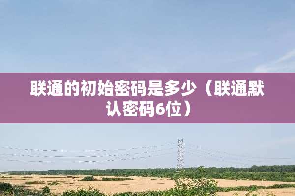 联通的初始密码是多少（联通默认密码6位）