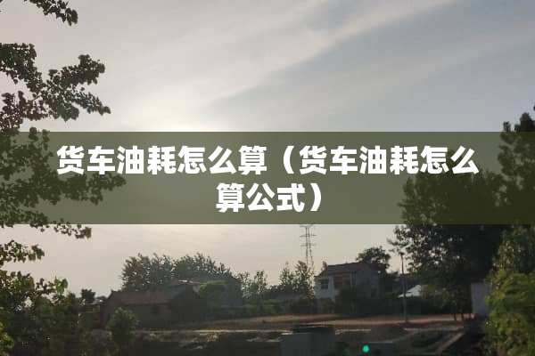 货车油耗怎么算（货车油耗怎么算公式）