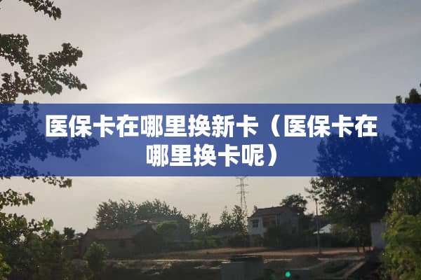 医保卡在哪里换新卡（医保卡在哪里换卡呢）