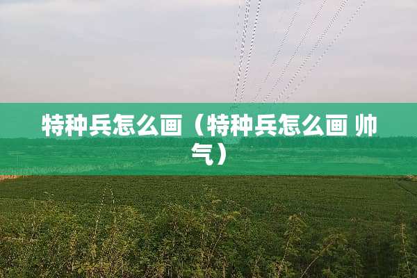 特种兵怎么画（特种兵怎么画 帅气）