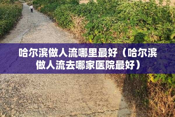 哈尔滨做人流哪里最好（哈尔滨做人流去哪家医院最好）