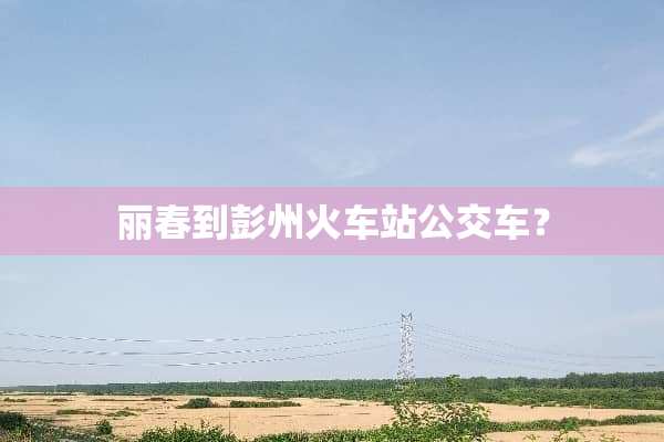 丽春到彭州火车站公交车？