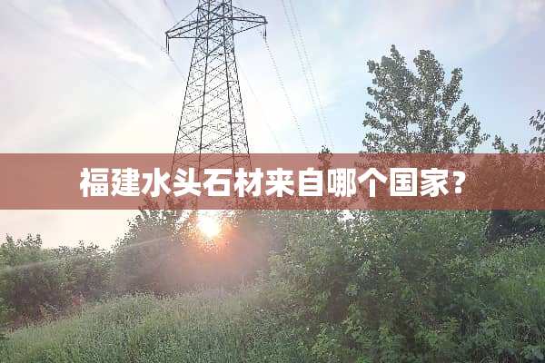 福建水头石材来自哪个国家？