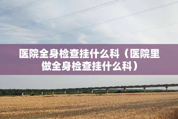 医院全身检查挂什么科（医院里做全身检查挂什么科）