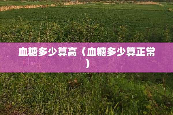 血糖多少算高（血糖多少算正常）