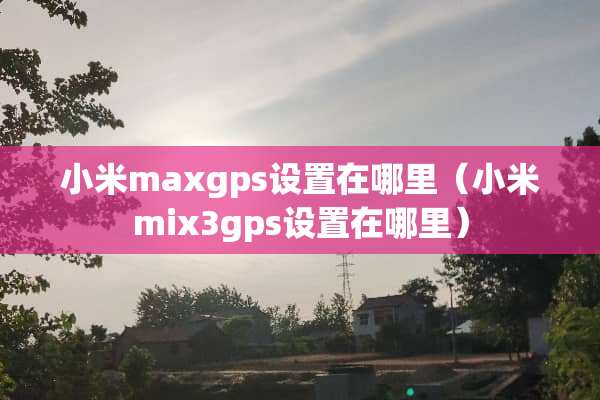 小米maxgps设置在哪里（小米mix3gps设置在哪里）
