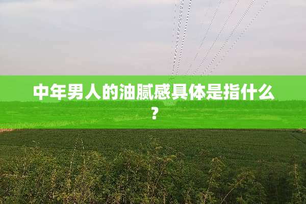 中年男人的油腻感具体是指什么？