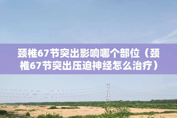 颈椎67节突出影响哪个部位（颈椎67节突出**神经怎么治疗）