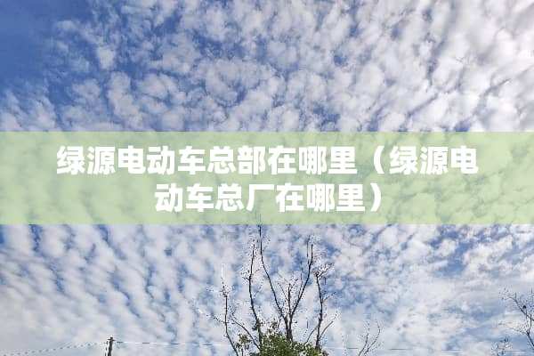 绿源电动车总部在哪里（绿源电动车总厂在哪里）