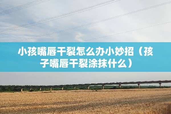 小孩嘴唇干裂怎么办小妙招（孩子嘴唇干裂涂抹什么）