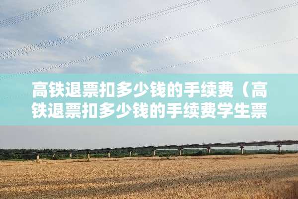 高铁退票扣多少钱的手续费（高铁退票扣多少钱的手续费学生票）