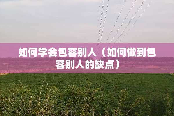 如何学会包容别人（如何做到包容别人的缺点）