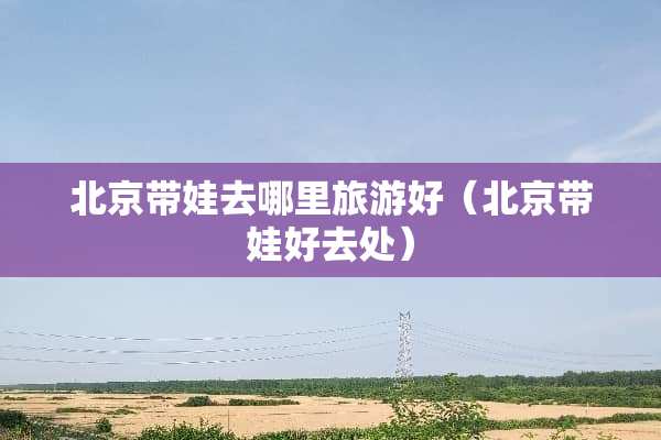 北京带娃去哪里旅游好（北京带娃好去处）