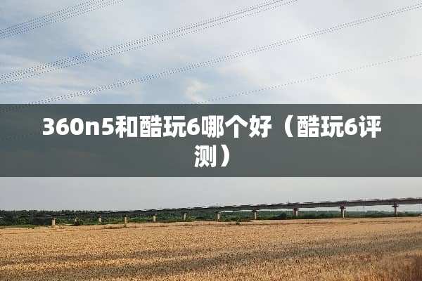 360n5和酷玩6哪个好（酷玩6评测）