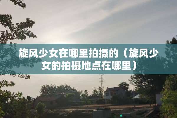 旋风少女在哪里拍摄的（旋风少女的拍摄地点在哪里）