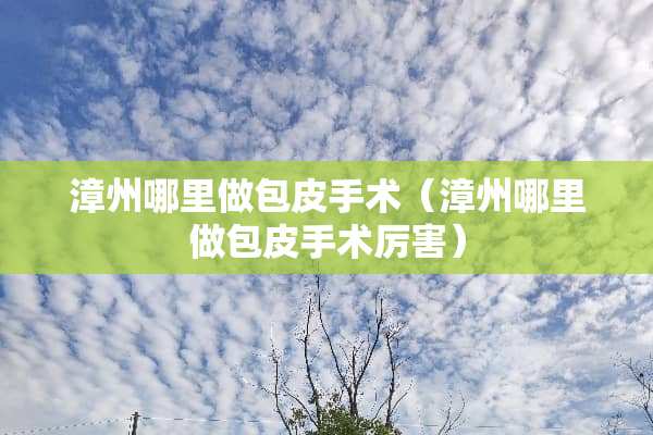 漳州哪里做包皮手术（漳州哪里做包皮手术厉害）