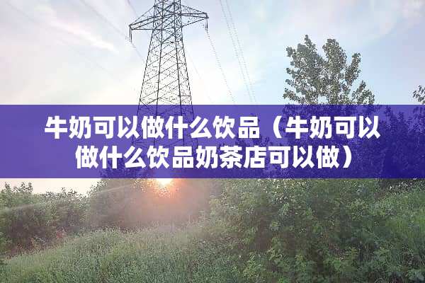 牛奶可以做什么饮品（牛奶可以做什么饮品奶茶店可以做）