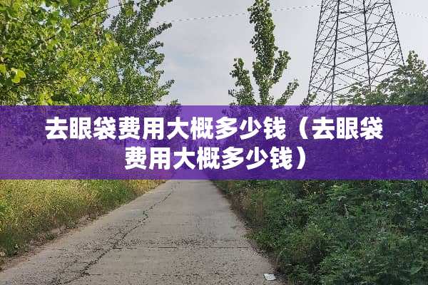 去眼袋费用大概多少钱（去眼袋费用大概多少钱）