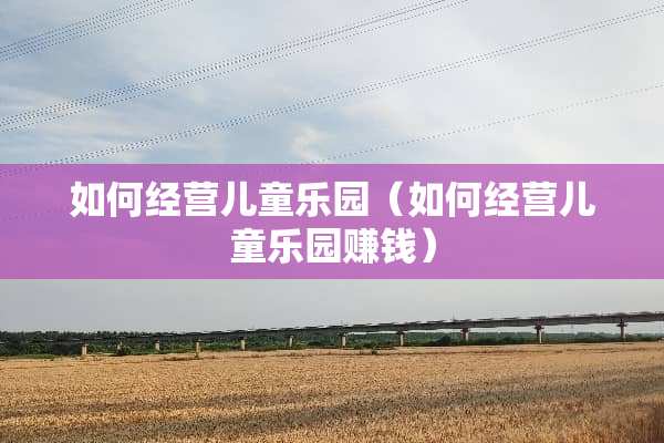如何经营儿童乐园（如何经营儿童乐园赚钱）