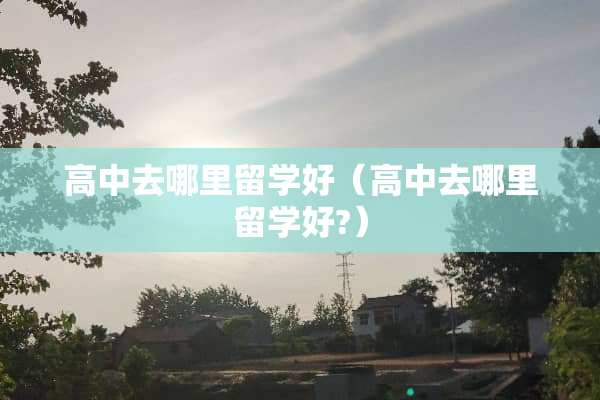高中去哪里留学好（高中去哪里留学好?）