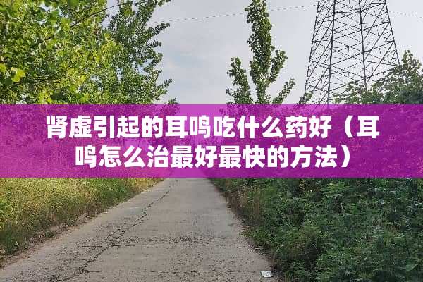 肾虚引起的耳鸣吃什么药好（耳鸣怎么治最好最快的方法）