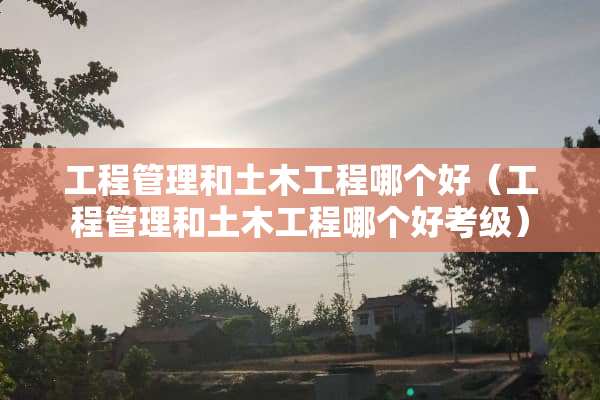 工程管理和土木工程哪个好（工程管理和土木工程哪个好考级）