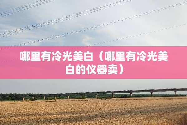 哪里有冷光美白（哪里有冷光美白的仪器卖）