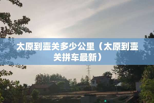太原到壶关多少公里（太原到壶关拼车最新）
