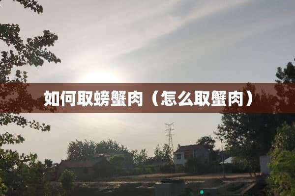 如何取螃蟹肉（怎么取蟹肉）