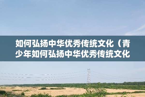 如何弘扬中华优秀传统文化（青少年如何弘扬中华优秀传统文化）