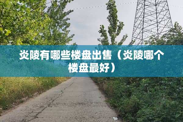 炎陵有哪些楼盘出售（炎陵哪个楼盘最好）