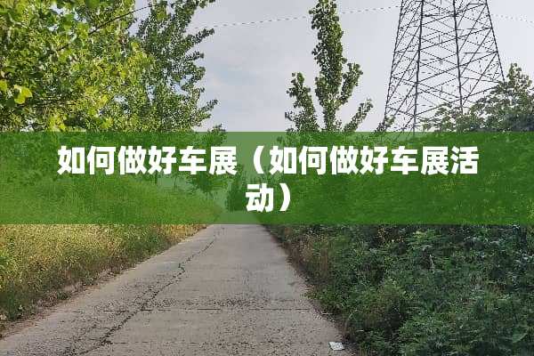 如何做好车展（如何做好车展活动）