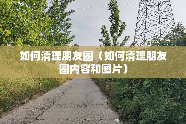 如何清理朋友圈（如何清理朋友圈内容和图片）