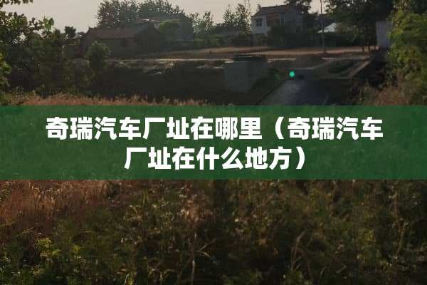 奇瑞汽车厂址在哪里（奇瑞汽车厂址在什么地方）