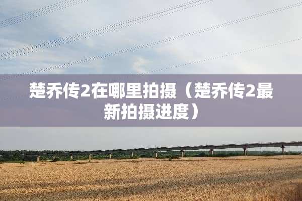 楚乔传2在哪里拍摄（楚乔传2最新拍摄进度）