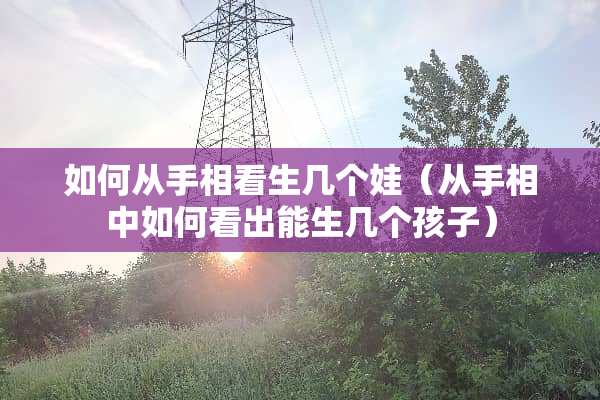 如何从手相看生几个娃（从手相中如何看出能生几个孩子）