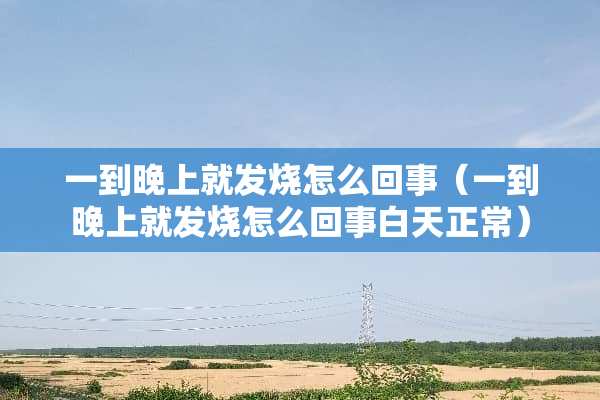 一到晚上就发烧怎么回事（一到晚上就发烧怎么回事白天正常）