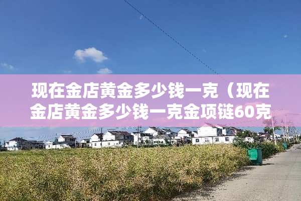 现在金店黄金多少钱一克（现在金店黄金多少钱一克金项链60克多钱）