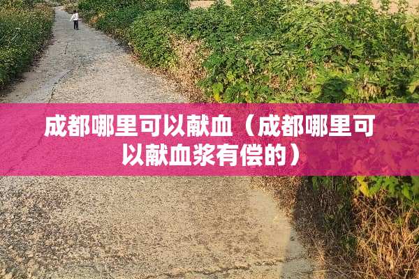 成都哪里可以献血（成都哪里可以献血浆有偿的）