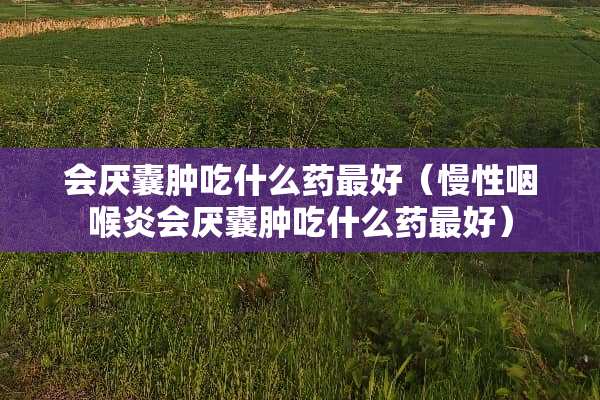 会厌囊肿吃什么药最好（慢性咽喉炎会厌囊肿吃什么药最好）