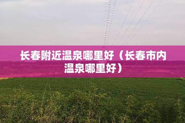 长春附近温泉哪里好（长春市内温泉哪里好）