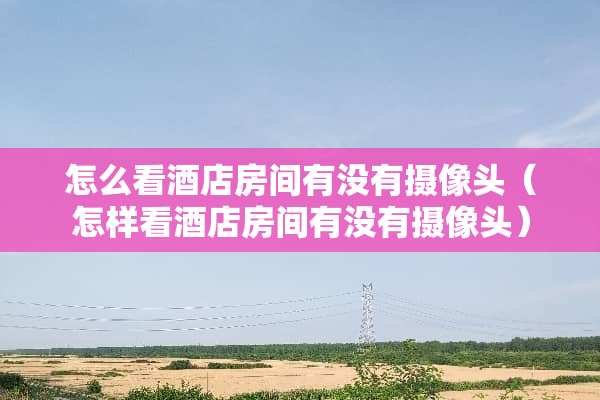 怎么看酒店房间有没有**头（怎样看酒店房间有没有**头）