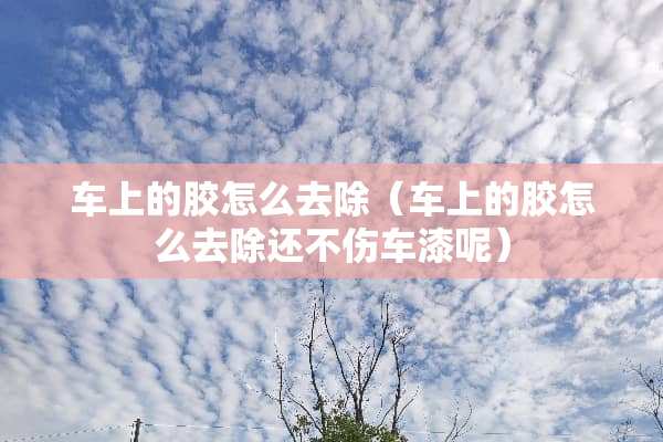 车上的胶怎么去除（车上的胶怎么去除还不伤车漆呢）