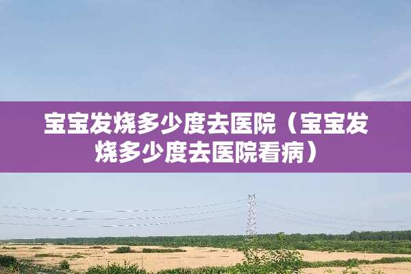 宝宝发烧多少度去医院（宝宝发烧多少度去医院看病）