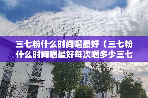 三七粉什么时间喝最好（三七粉什么时间喝最好每次喝多少三七粉可以长期喝吗）