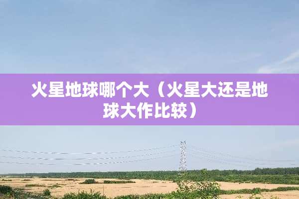 火星地球哪个大（火星大还是地球大作比较）