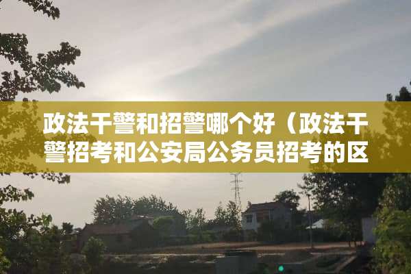 政法干警和招警哪个好（政法干警招考和**局公务员招考的区别）