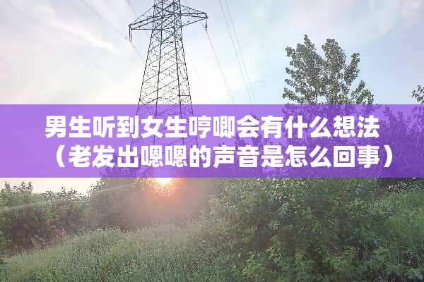 男生听到女生哼唧会有什么想法（老发出嗯嗯的声音是怎么回事）