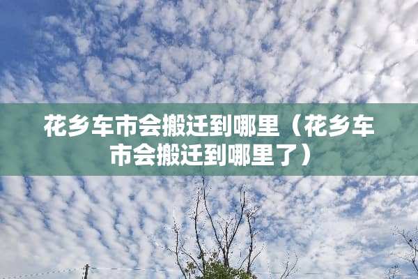 花乡车市会搬迁到哪里（花乡车市会搬迁到哪里了）