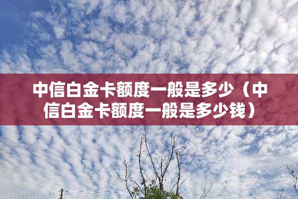 中信白金卡额度一般是多少（中信白金卡额度一般是多少钱）